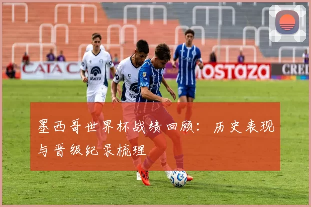 墨西哥世界杯战绩回顾：历史表现与晋级纪录梳理