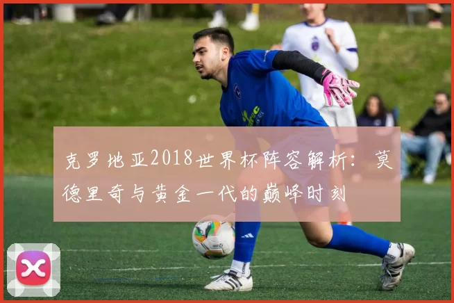 克罗地亚2018世界杯阵容解析：莫德里奇与黄金一代的巅峰时刻