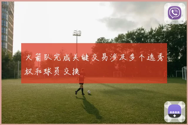 火箭队完成关键交易涉及多个选秀权和球员交换