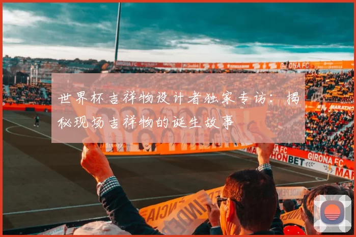 世界杯吉祥物设计者独家专访:揭秘现场吉祥物的诞生故事