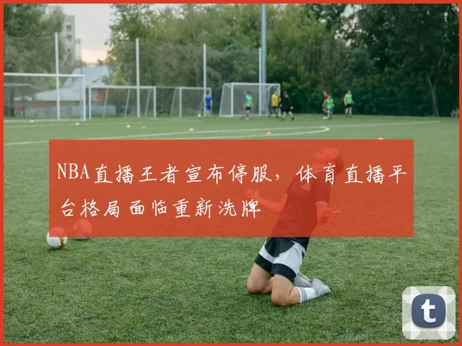 NBA直播王者宣布停服，体育直播平台格局面临重新洗牌