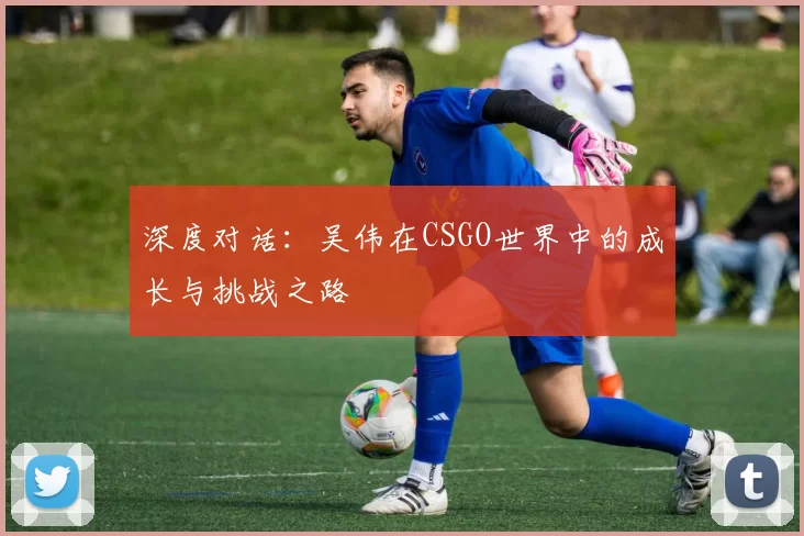 深度对话：吴伟在CSGO世界中的成长与挑战之路