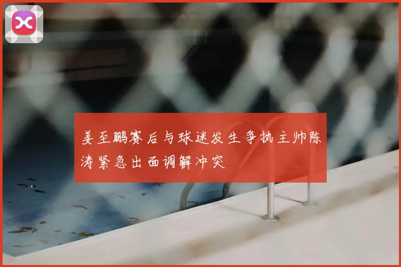 姜至鹏赛后与球迷发生争执主帅陈涛紧急出面调解冲突