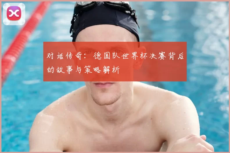 对话传奇:德国队世界杯决赛背后的故事与策略解析