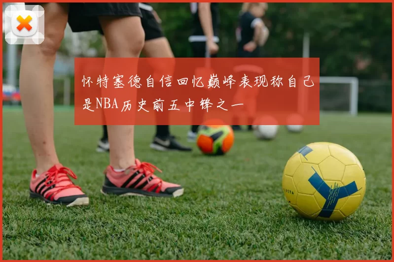 怀特塞德自信回忆巅峰表现称自己是NBA历史前五中锋之一