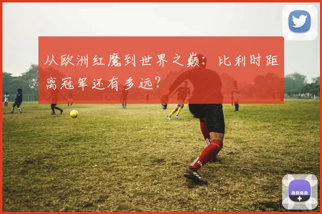 从欧洲红魔到世界之巅:比利时距离冠军还有多远?