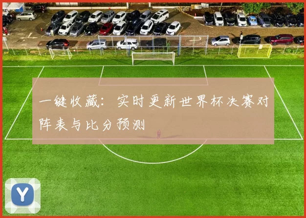 一键收藏:实时更新世界杯决赛对阵表与比分预测