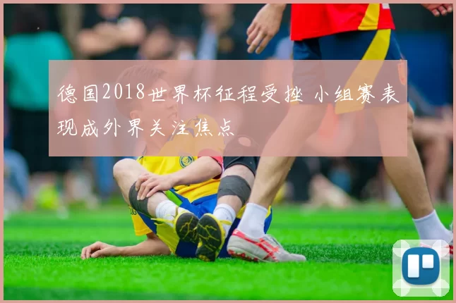 德国2018世界杯征程受挫 小组赛表现成外界关注焦点