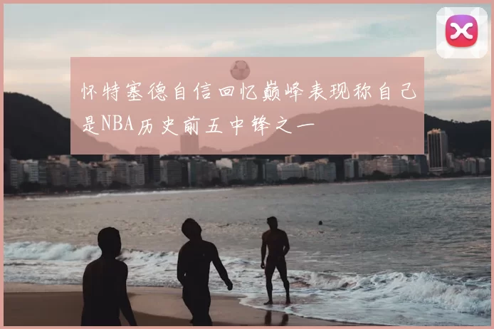 怀特塞德自信回忆巅峰表现称自己是NBA历史前五中锋之一