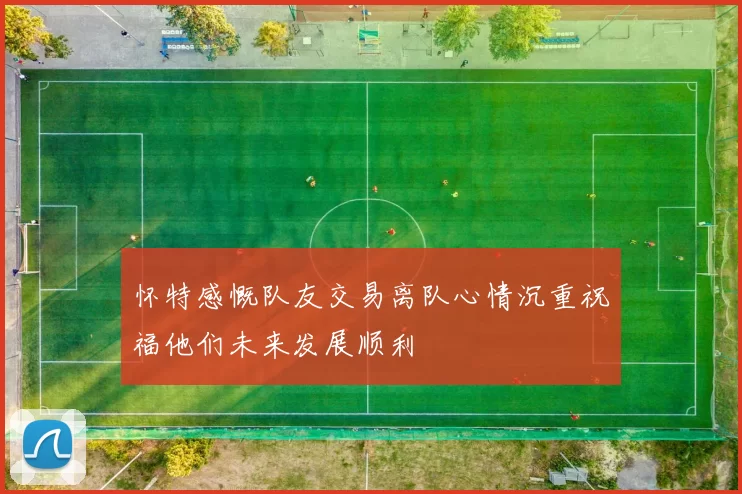 怀特感慨队友交易离队心情沉重祝福他们未来发展顺利