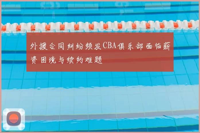 外援合同纠纷频发CBA俱乐部面临薪资困境与续约难题