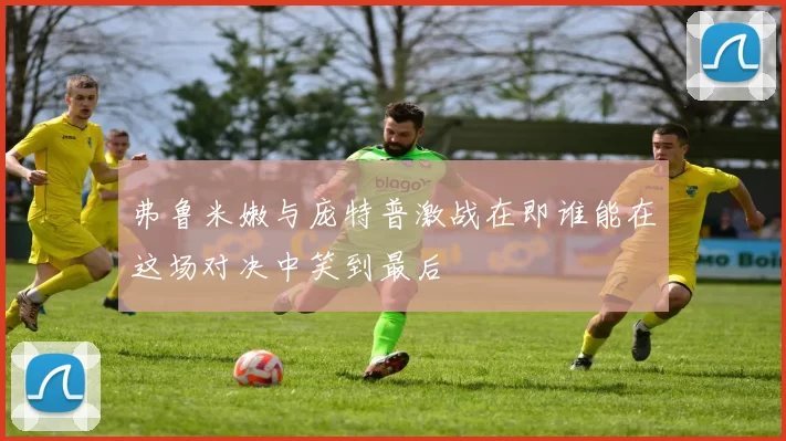 弗鲁米嫩与庞特普激战在即谁能在这场对决中笑到最后