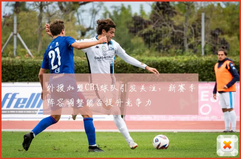 外援加盟CBA球队引发关注,新赛季阵容调整能否提升竞争力