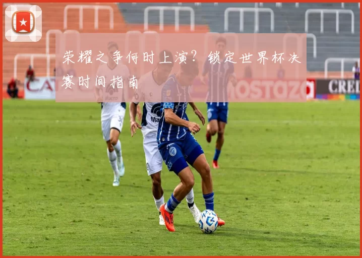 荣耀之争何时上演?锁定世界杯决赛时间指南