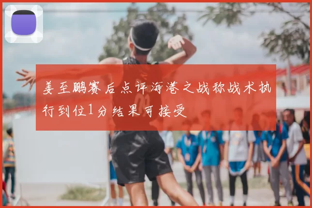 姜至鹏赛后点评海港之战称战术执行到位1分结果可接受