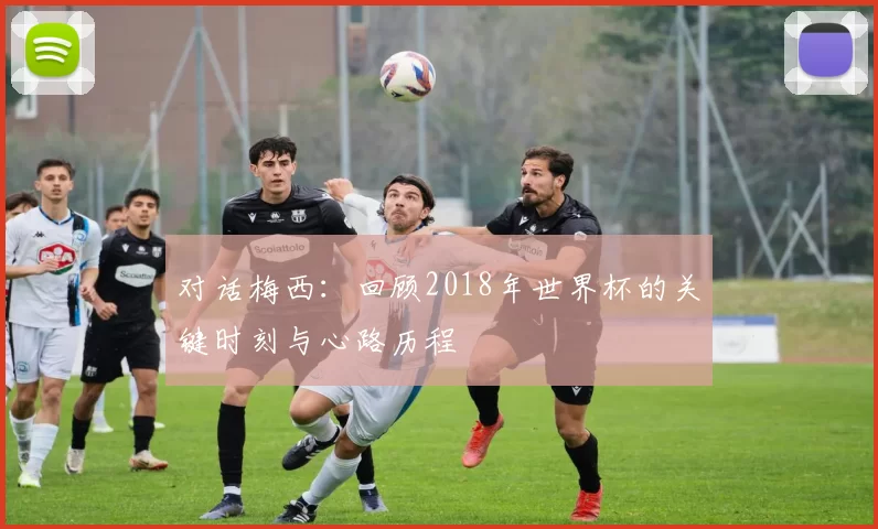 对话梅西：回顾2018年世界杯的关键时刻与心路历程