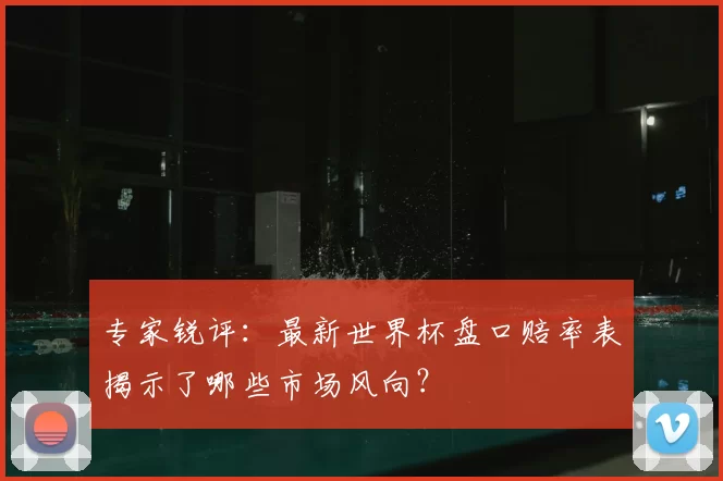 专家锐评:最新世界杯盘口赔率表揭示了哪些市场风向?