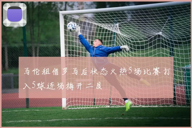马伦租借罗马后状态火热5场比赛打入5球连场梅开二度