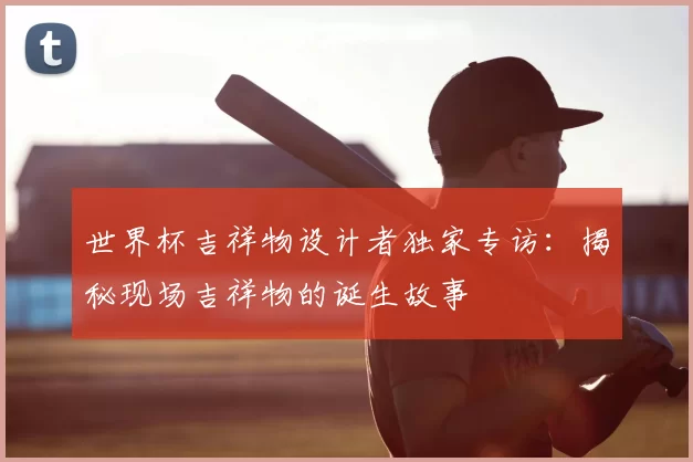 世界杯吉祥物设计者独家专访:揭秘现场吉祥物的诞生故事