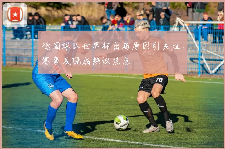 德国球队世界杯出局原因引关注,赛事表现成热议焦点
