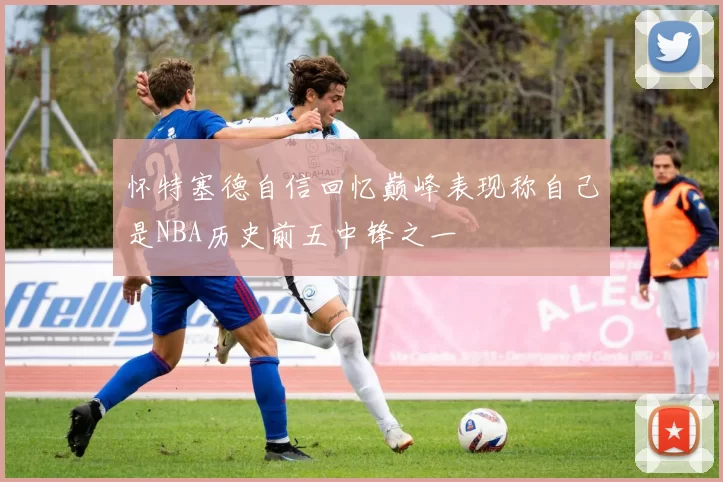 怀特塞德自信回忆巅峰表现称自己是NBA历史前五中锋之一