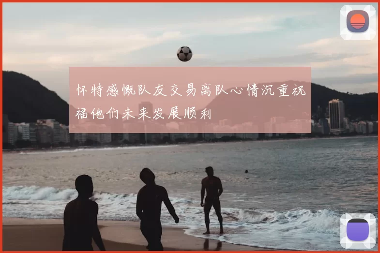 怀特感慨队友交易离队心情沉重祝福他们未来发展顺利