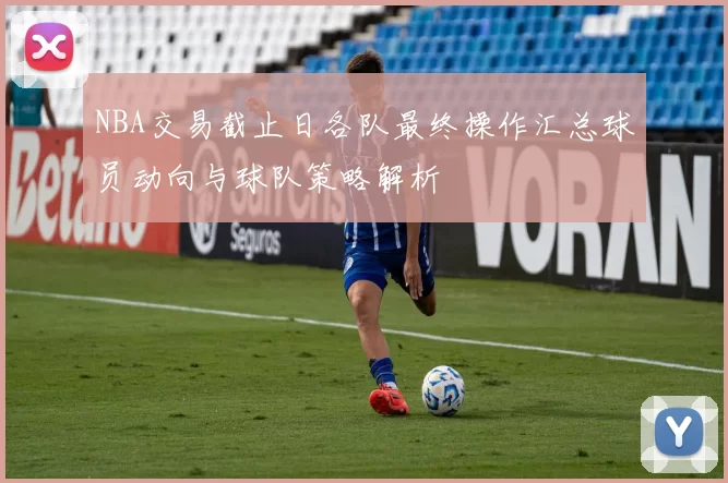 NBA交易截止日各队最终操作汇总球员动向与球队策略解析