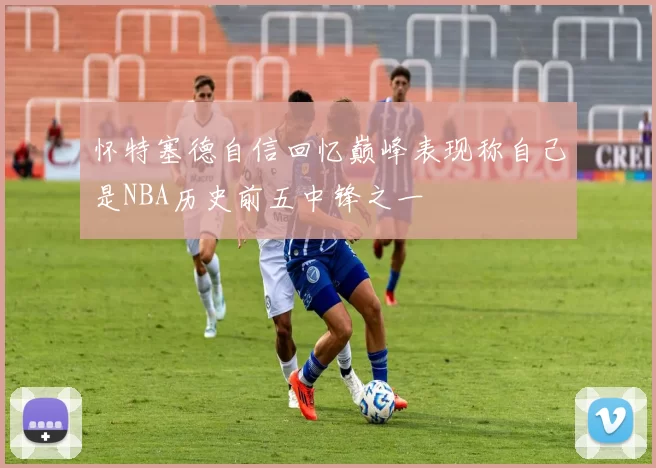 怀特塞德自信回忆巅峰表现称自己是NBA历史前五中锋之一