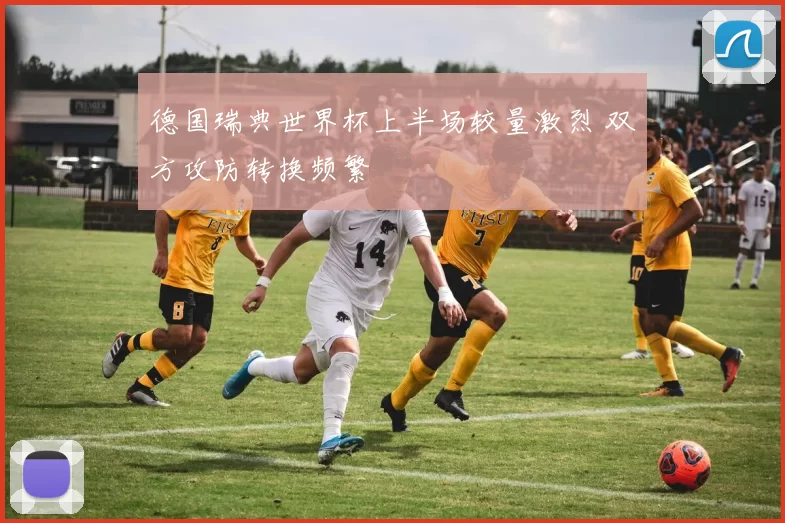 德国瑞典世界杯上半场较量激烈 双方攻防转换频繁