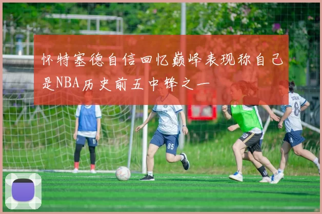 怀特塞德自信回忆巅峰表现称自己是NBA历史前五中锋之一