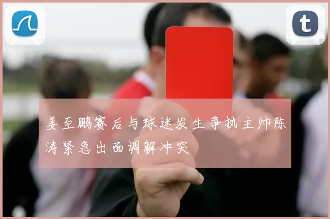 姜至鹏赛后与球迷发生争执主帅陈涛紧急出面调解冲突