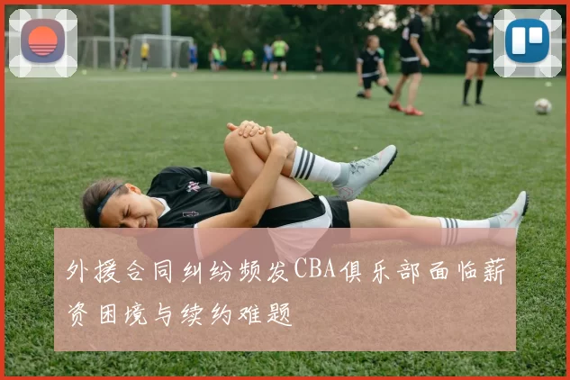 外援合同纠纷频发CBA俱乐部面临薪资困境与续约难题