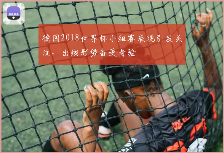 德国2018世界杯小组赛表现引发关注，出线形势备受考验