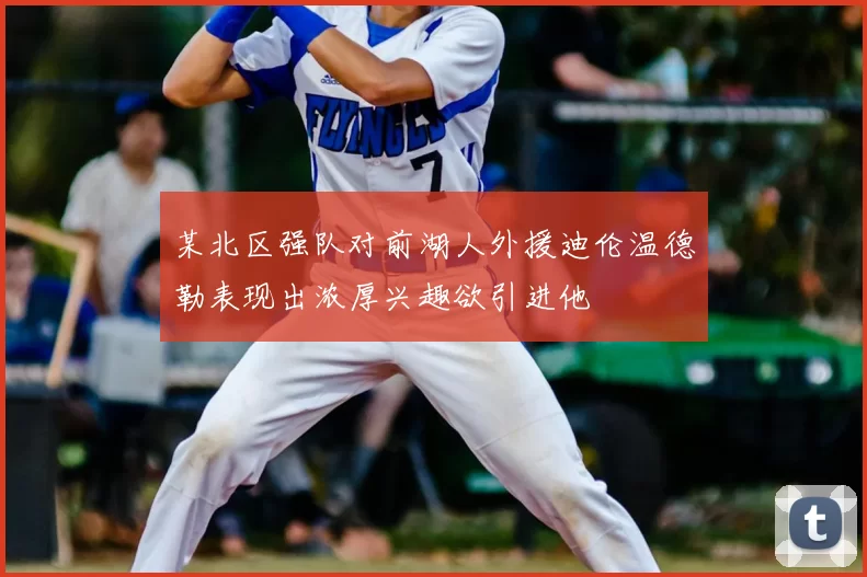 某北区强队对前湖人外援迪伦温德勒表现出浓厚兴趣欲引进他