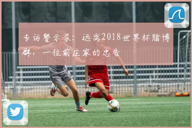 专访警示录:远离2018世界杯赌博群,一位前庄家的忠告