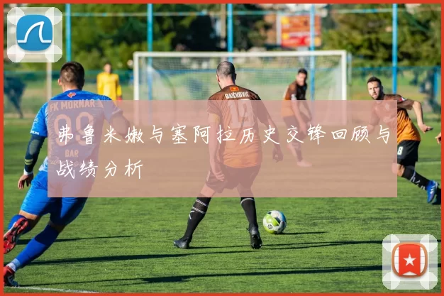 弗鲁米嫩与塞阿拉历史交锋回顾与战绩分析