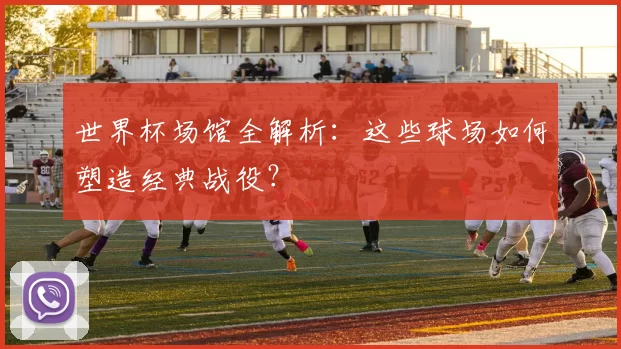 世界杯场馆全解析：这些球场如何塑造经典战役？